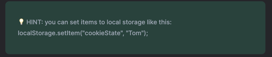 Example of a HINT within a coding challenge - HINT: you can set items to local storage like this: localStorage.setItem(”cookieState”, “Tom”)